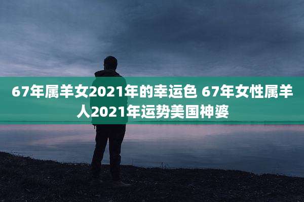 67年属羊女2021年的幸运色 67年女性属羊人2021年运势美国神婆