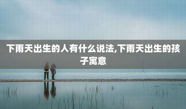 下雨天出生的人有什么说法,下雨天出生的孩子寓意