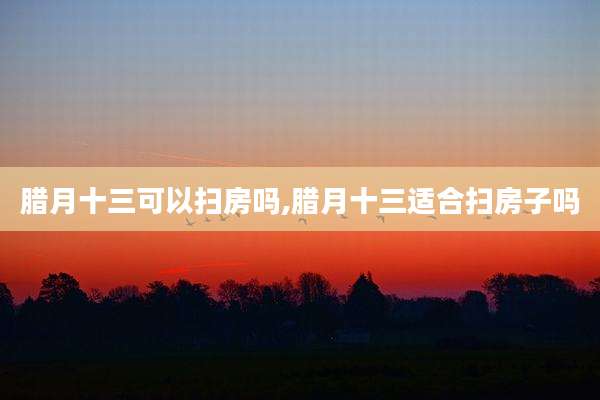 腊月十三可以扫房吗,腊月十三适合扫房子吗