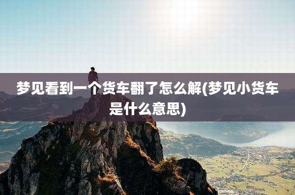 梦见看到一个货车翻了怎么解(梦见小货车是什么意思)