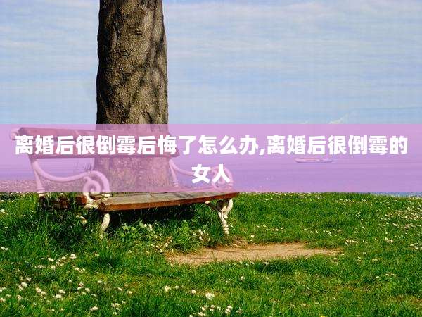 离婚后很倒霉后悔了怎么办,离婚后很倒霉的女人