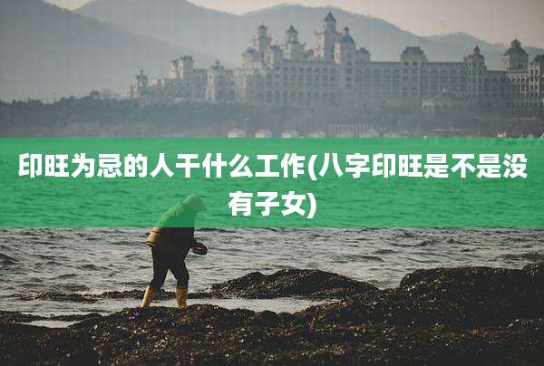 印旺为忌的人干什么工作(八字印旺是不是没有子女)