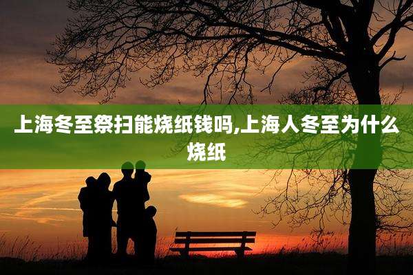 上海冬至祭扫能烧纸钱吗,上海人冬至为什么烧纸