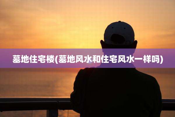 墓地住宅楼(墓地风水和住宅风水一样吗)