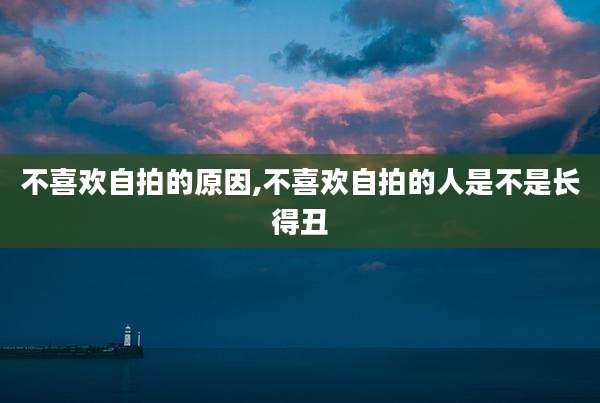 不喜欢自拍的原因,不喜欢自拍的人是不是长得丑