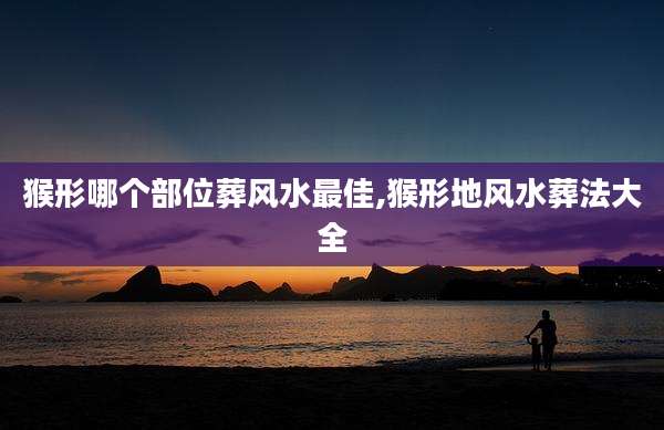 猴形哪个部位葬风水最佳,猴形地风水葬法大全
