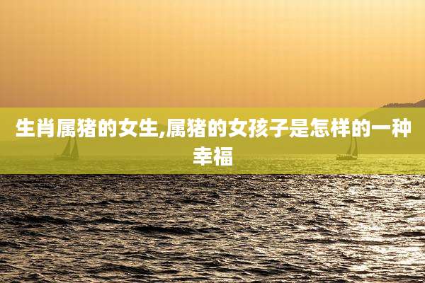 生肖属猪的女生,属猪的女孩子是怎样的一种幸福