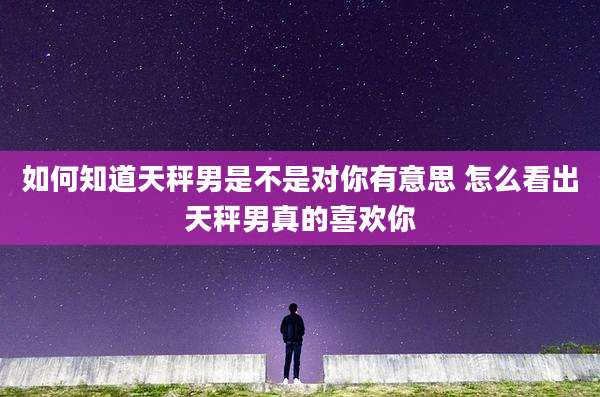 如何知道天秤男是不是对你有意思 怎么看出天秤男真的喜欢你