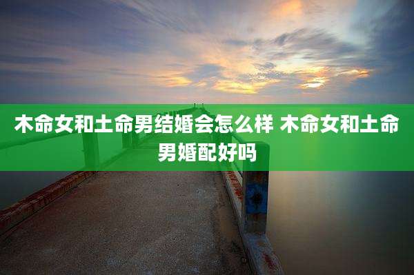 木命女和土命男结婚会怎么样 木命女和土命男婚配好吗