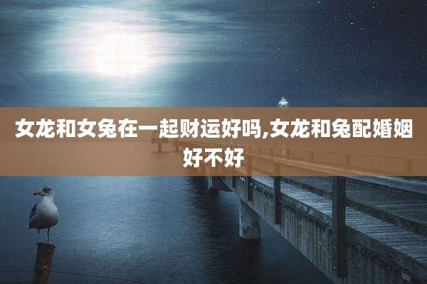 女龙和女兔在一起财运好吗,女龙和兔配婚姻好不好
