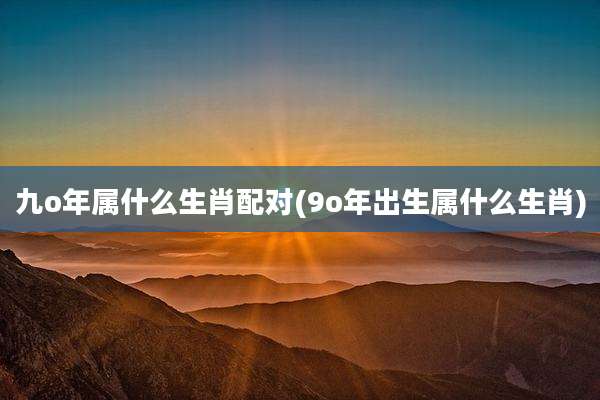 九o年属什么生肖配对(9o年出生属什么生肖)