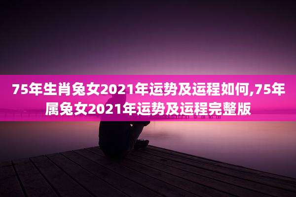 75年生肖兔女2021年运势及运程如何,75年属兔女2021年运势及运程完整版