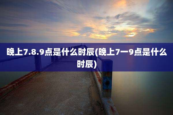 晚上7.8.9点是什么时辰(晚上7一9点是什么时辰)