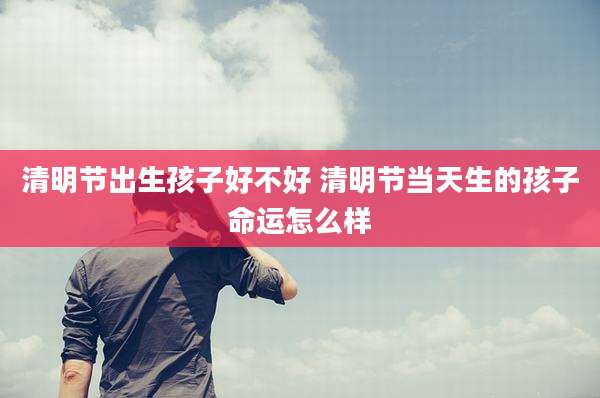 清明节出生孩子好不好 清明节当天生的孩子命运怎么样
