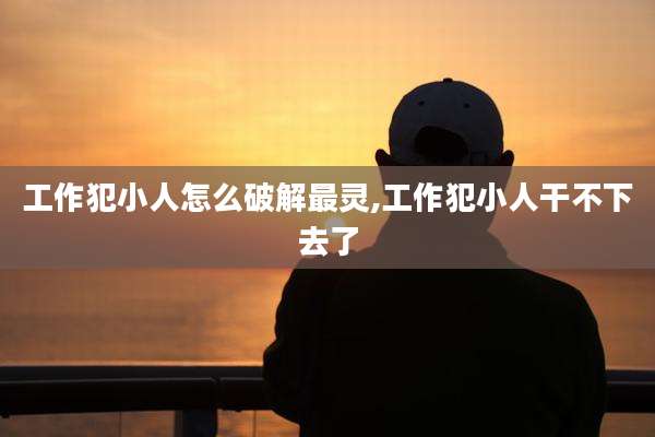 工作犯小人怎么破解最灵,工作犯小人干不下去了