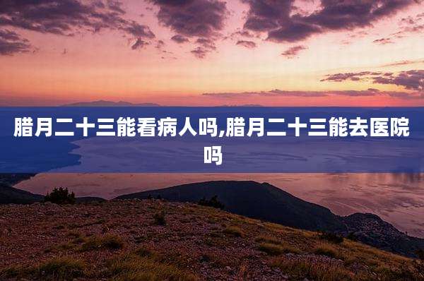 腊月二十三能看病人吗,腊月二十三能去医院吗