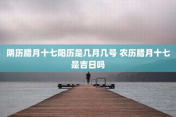 阴历腊月十七阳历是几月几号 农历腊月十七是吉日吗