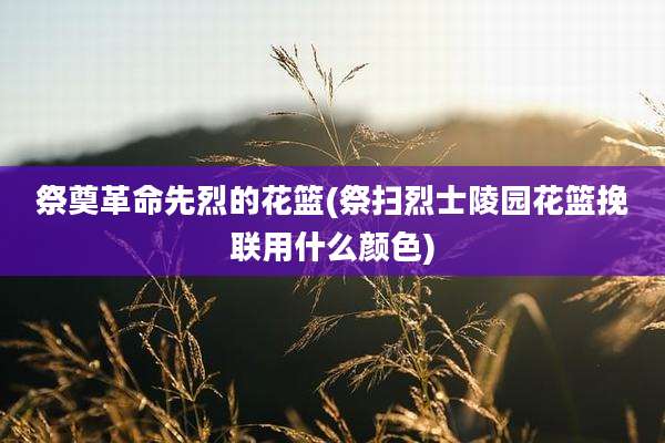 祭奠革命先烈的花篮(祭扫烈士陵园花篮挽联用什么颜色)