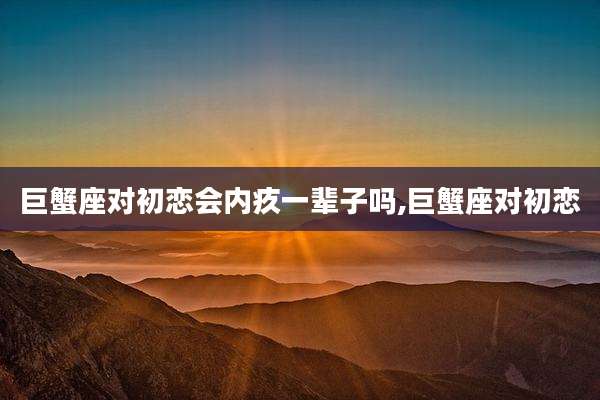 巨蟹座对初恋会内疚一辈子吗,巨蟹座对初恋