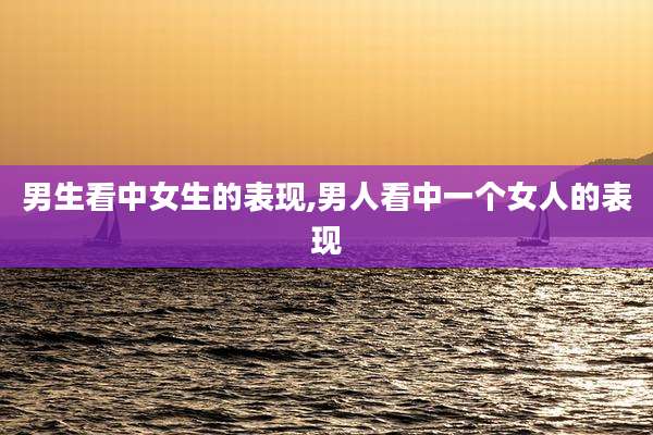 男生看中女生的表现,男人看中一个女人的表现