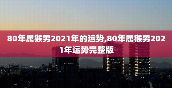 80年属猴男2021年的运势,80年属猴男2021年运势完整版