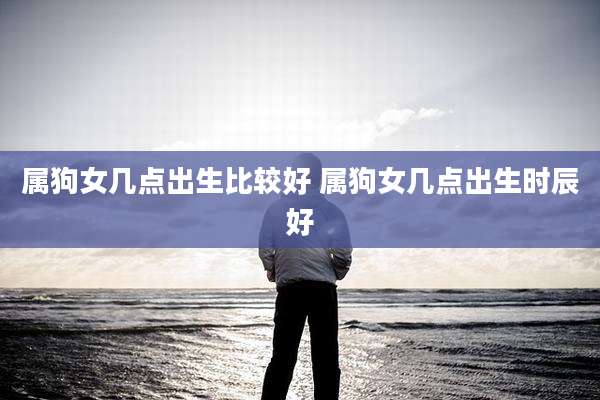 属狗女几点出生比较好 属狗女几点出生时辰好
