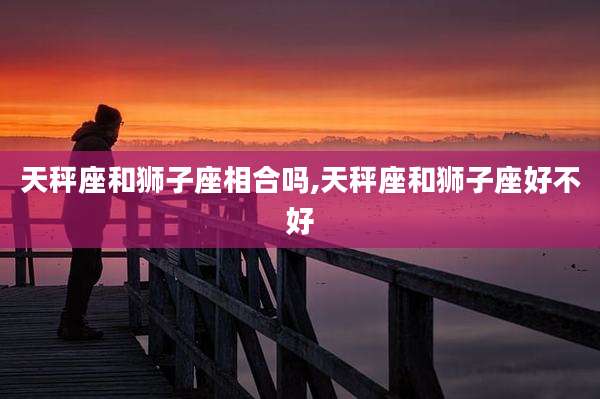 天秤座和狮子座相合吗,天秤座和狮子座好不好