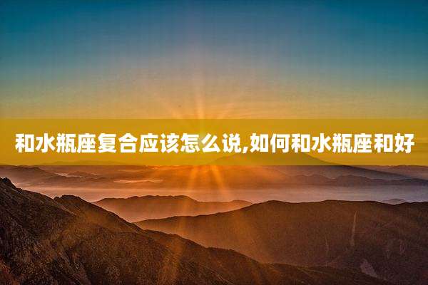 和水瓶座复合应该怎么说,如何和水瓶座和好