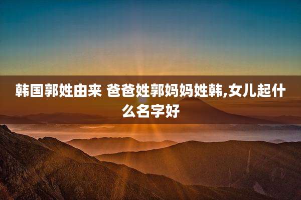 韩国郭姓由来 爸爸姓郭妈妈姓韩,女儿起什么名字好