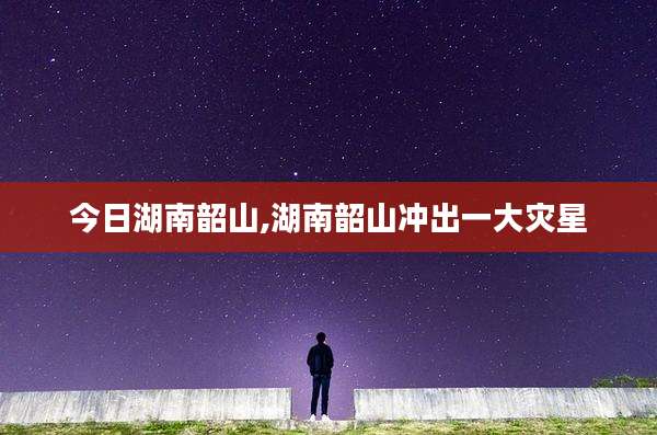 今日湖南韶山,湖南韶山冲出一大灾星