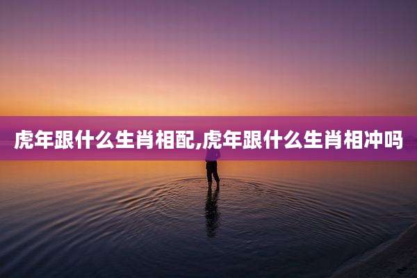虎年跟什么生肖相配,虎年跟什么生肖相冲吗