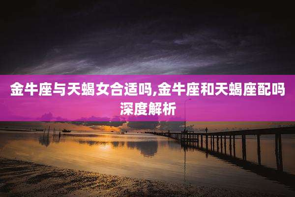 金牛座与天蝎女合适吗,金牛座和天蝎座配吗深度解析