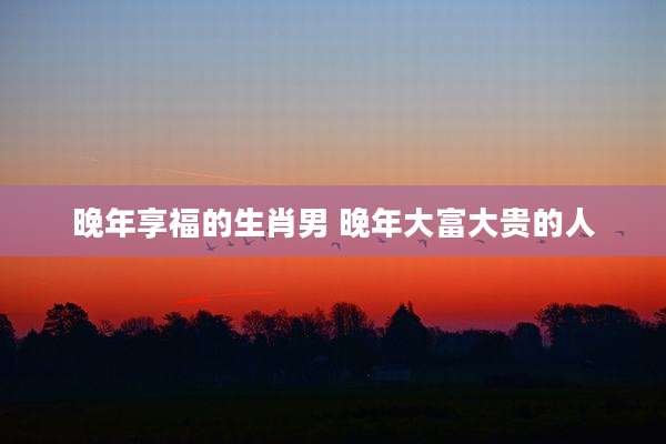 晚年享福的生肖男 晚年大富大贵的人
