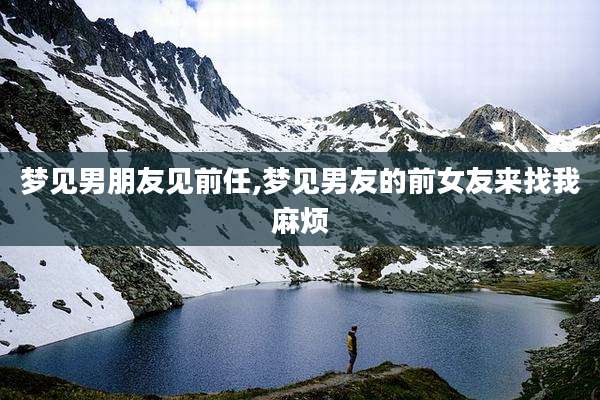 梦见男朋友见前任,梦见男友的前女友来找我麻烦