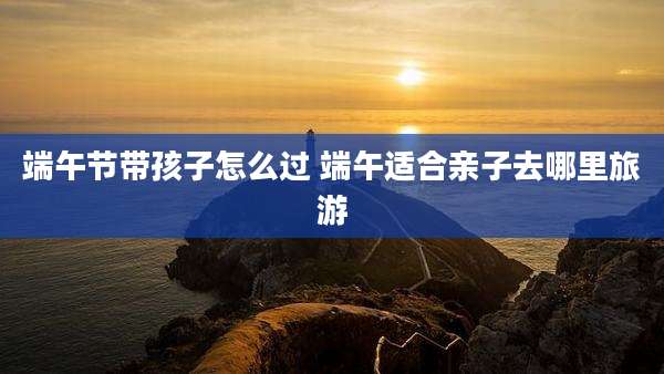 端午节带孩子怎么过 端午适合亲子去哪里旅游