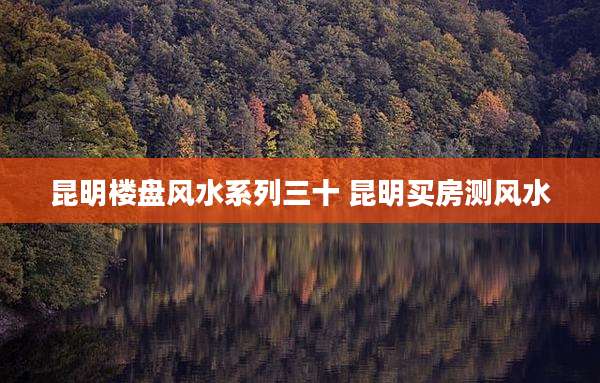 昆明楼盘风水系列三十 昆明买房测风水