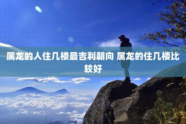 属龙的人住几楼最吉利朝向 属龙的住几楼比较好