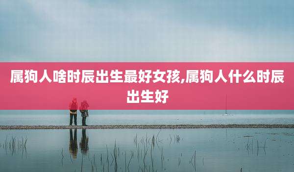 属狗人啥时辰出生最好女孩,属狗人什么时辰出生好