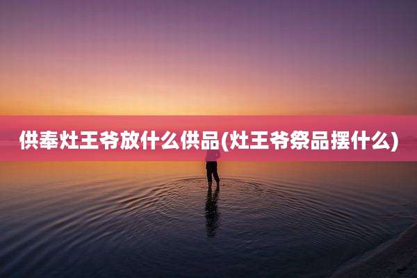 供奉灶王爷放什么供品(灶王爷祭品摆什么)