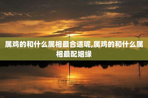 属鸡的和什么属相最合适呢,属鸡的和什么属相最配姻缘