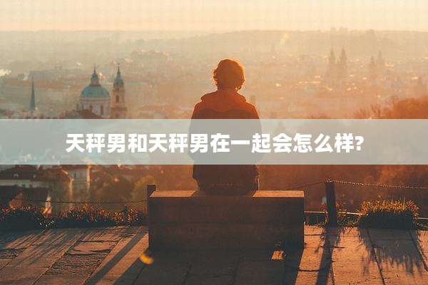 天秤男和天秤男在一起会怎么样?