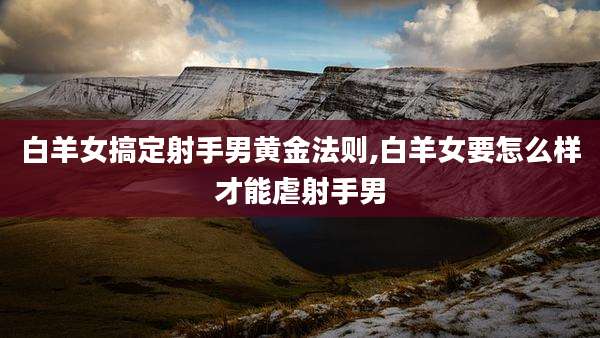 白羊女搞定射手男黄金法则,白羊女要怎么样才能虐射手男