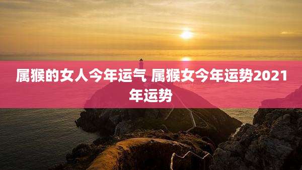 属猴的女人今年运气 属猴女今年运势2021年运势