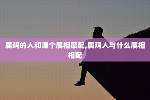 属鸡的人和哪个属相最配,属鸡人与什么属相相配