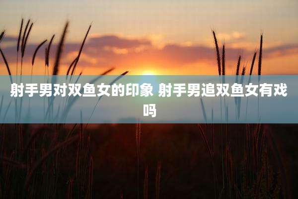 射手男对双鱼女的印象 射手男追双鱼女有戏吗