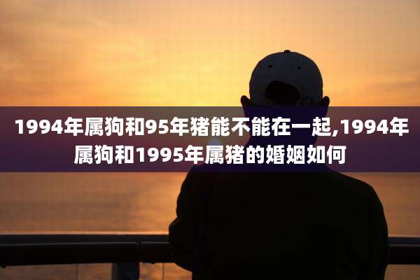 1994年属狗和95年猪能不能在一起,1994年属狗和1995年属猪的婚姻如何