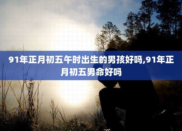 91年正月初五午时出生的男孩好吗,91年正月初五男命好吗