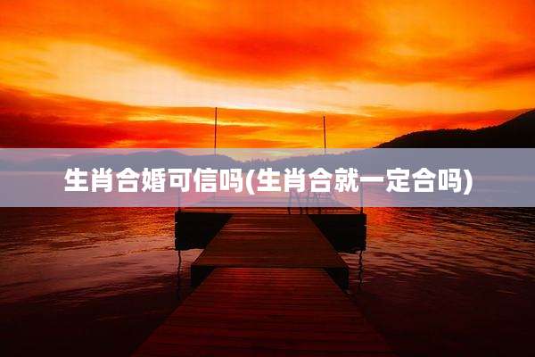 生肖合婚可信吗(生肖合就一定合吗)
