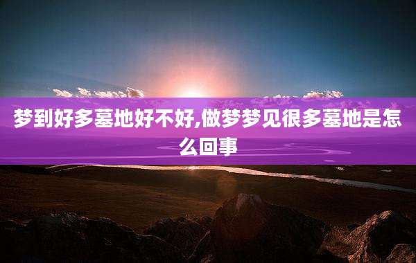 梦到好多墓地好不好,做梦梦见很多墓地是怎么回事
