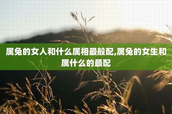 属兔的女人和什么属相最般配,属兔的女生和属什么的最配